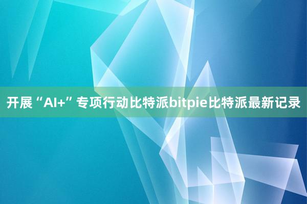 开展“AI+”专项行动比特派bitpie比特派最新记录