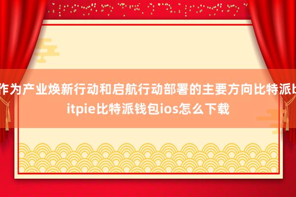 作为产业焕新行动和启航行动部署的主要方向比特派bitpie比特派钱包ios怎么下载