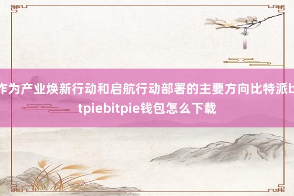 作为产业焕新行动和启航行动部署的主要方向比特派bitpiebitpie钱包怎么下载