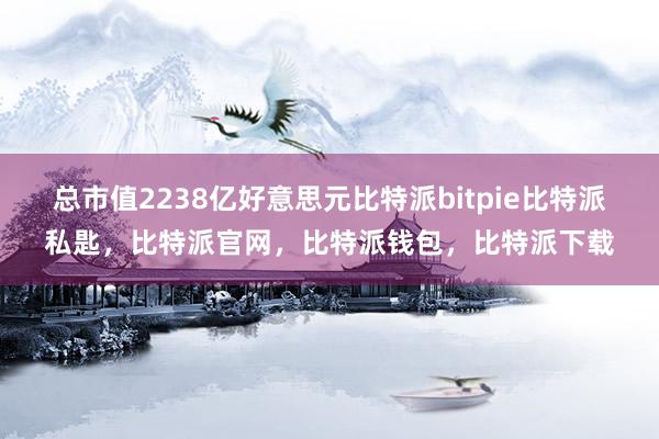 总市值2238亿好意思元比特派bitpie比特派私匙，比特派官网，比特派钱包，比特派下载