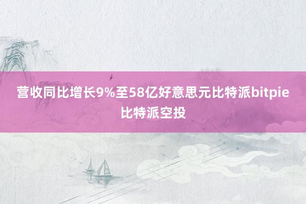 营收同比增长9%至58亿好意思元比特派bitpie比特派空投