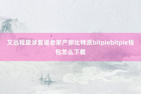 又远程跋涉复返老家产卵比特派bitpiebitpie钱包怎么下载