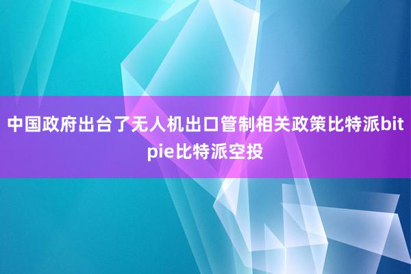 中国政府出台了无人机出口管制相关政策比特派bitpie比特派空投