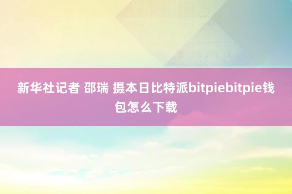 新华社记者 邵瑞 摄本日比特派bitpiebitpie钱包怎么下载