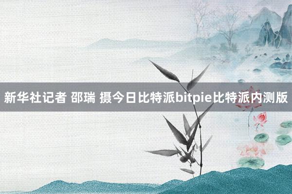 新华社记者 邵瑞 摄今日比特派bitpie比特派内测版