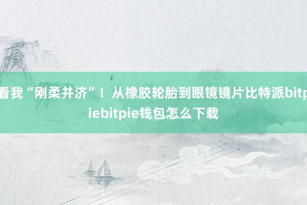 看我“刚柔并济”！从橡胶轮胎到眼镜镜片比特派bitpiebitpie钱包怎么下载