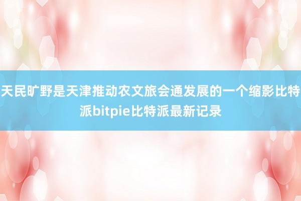 天民旷野是天津推动农文旅会通发展的一个缩影比特派bitpie比特派最新记录