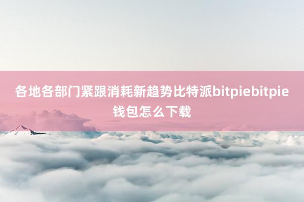 各地各部门紧跟消耗新趋势比特派bitpiebitpie钱包怎么下载