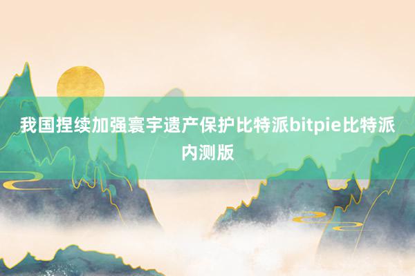 我国捏续加强寰宇遗产保护比特派bitpie比特派内测版