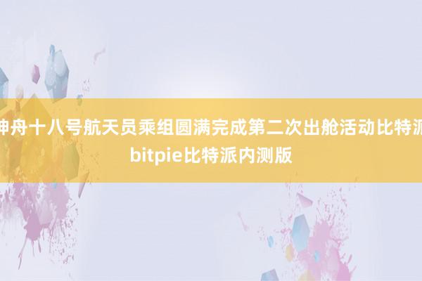 神舟十八号航天员乘组圆满完成第二次出舱活动比特派bitpie比特派内测版