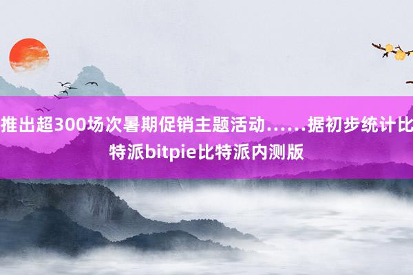 推出超300场次暑期促销主题活动……据初步统计比特派bitpie比特派内测版