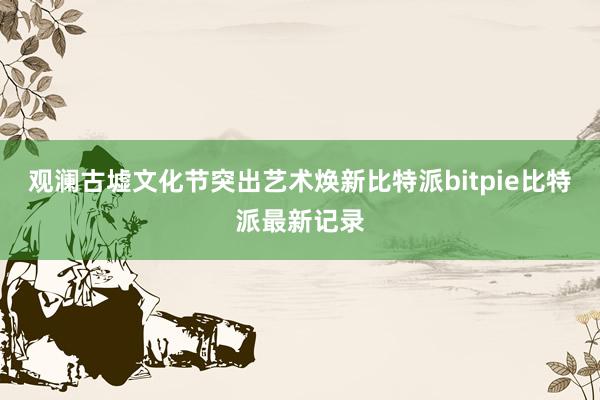 观澜古墟文化节突出艺术焕新比特派bitpie比特派最新记录