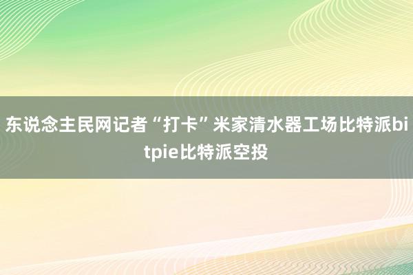 东说念主民网记者“打卡”米家清水器工场比特派bitpie比特派空投