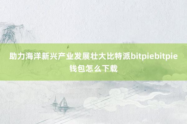 助力海洋新兴产业发展壮大比特派bitpiebitpie钱包怎么下载