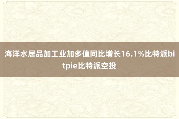 海洋水居品加工业加多值同比增长16.1%比特派bitpie比特派空投