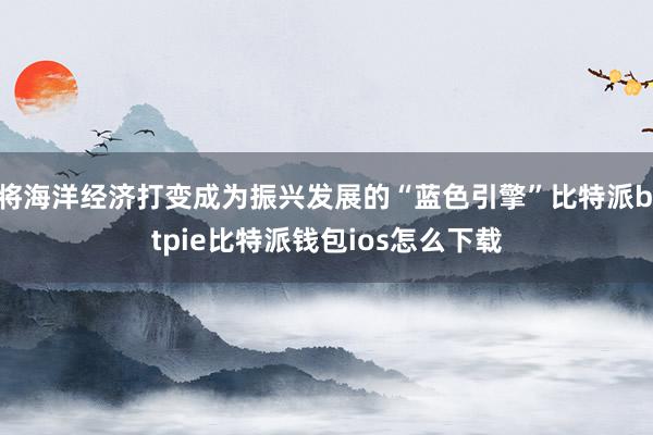 将海洋经济打变成为振兴发展的“蓝色引擎”比特派bitpie比特派钱包ios怎么下载