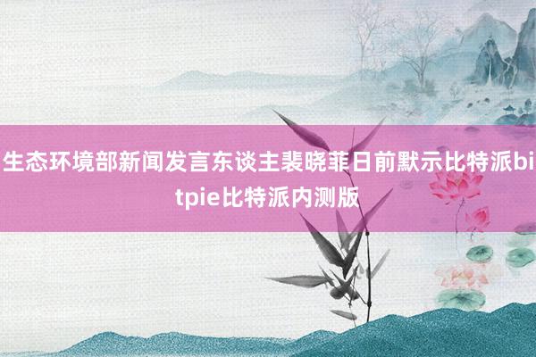 生态环境部新闻发言东谈主裴晓菲日前默示比特派bitpie比特派内测版