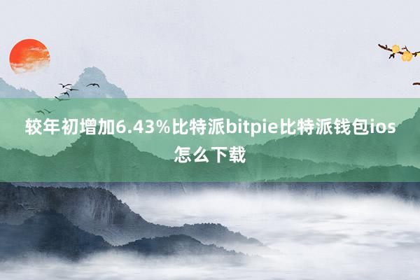 较年初增加6.43%比特派bitpie比特派钱包ios怎么下载