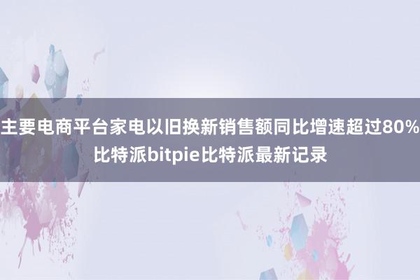 主要电商平台家电以旧换新销售额同比增速超过80%比特派bitpie比特派最新记录