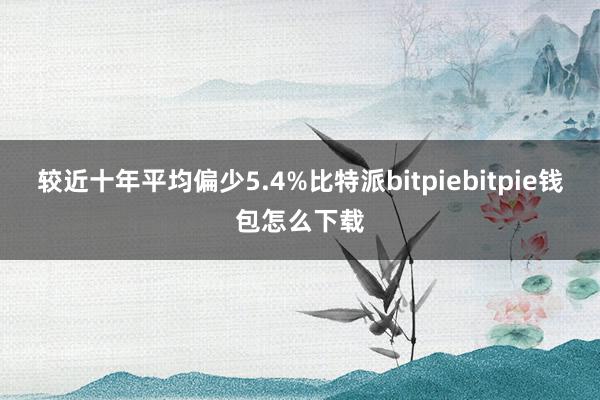 较近十年平均偏少5.4%比特派bitpiebitpie钱包怎么下载