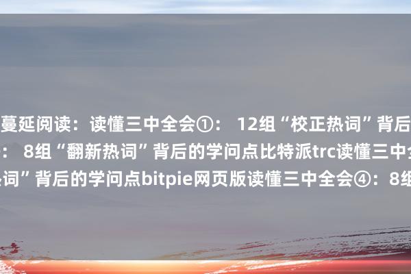 蔓延阅读：读懂三中全会①： 12组“校正热词”背后的学问点读懂三中全会②： 8组“翻新热词”背后的学问点比特派trc读懂三中全会③： 9组“民生热词”背后的学问点bitpie网页版读懂三中全会④：8组“绿色热词”背后的学问点比特派bitpiebitpie钱包怎么下载