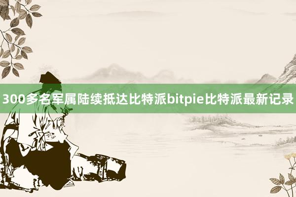 300多名军属陆续抵达比特派bitpie比特派最新记录