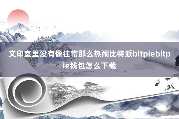 文印室里没有像往常那么热闹比特派bitpiebitpie钱包怎么下载