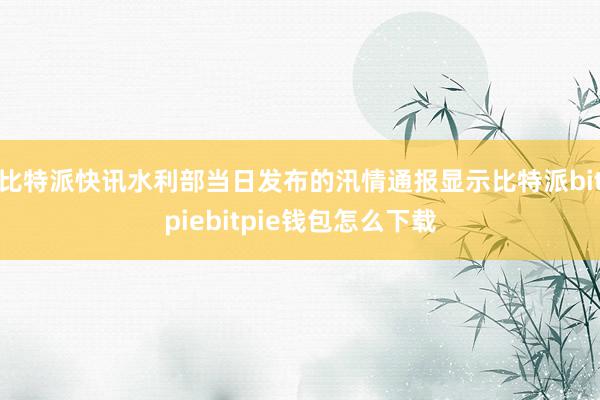 比特派快讯水利部当日发布的汛情通报显示比特派bitpiebitpie钱包怎么下载