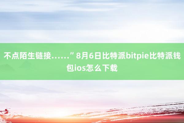 不点陌生链接……”8月6日比特派bitpie比特派钱包ios怎么下载