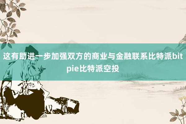 这有助进一步加强双方的商业与金融联系比特派bitpie比特派空投