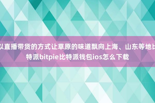 以直播带货的方式让草原的味道飘向上海、山东等地比特派bitpie比特派钱包ios怎么下载