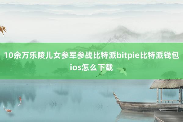 10余万乐陵儿女参军参战比特派bitpie比特派钱包ios怎么下载