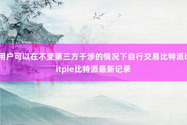 用户可以在不受第三方干涉的情况下自行交易比特派bitpie比特派最新记录