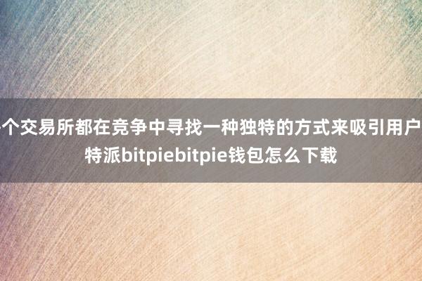 每个交易所都在竞争中寻找一种独特的方式来吸引用户比特派bitpiebitpie钱包怎么下载