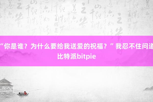 “你是谁？为什么要给我送爱的祝福？”我忍不住问道比特派bitpie