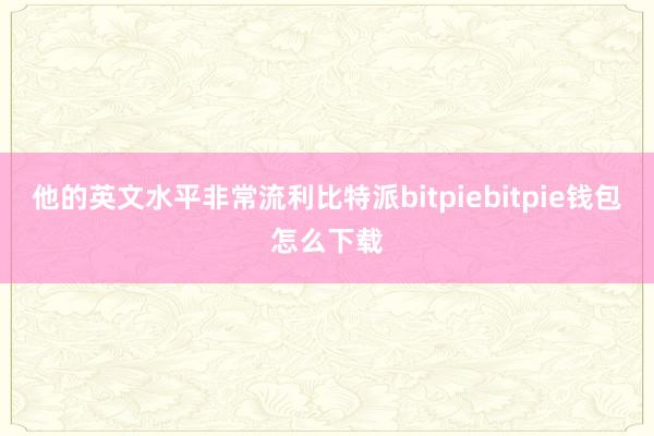 他的英文水平非常流利比特派bitpiebitpie钱包怎么下载