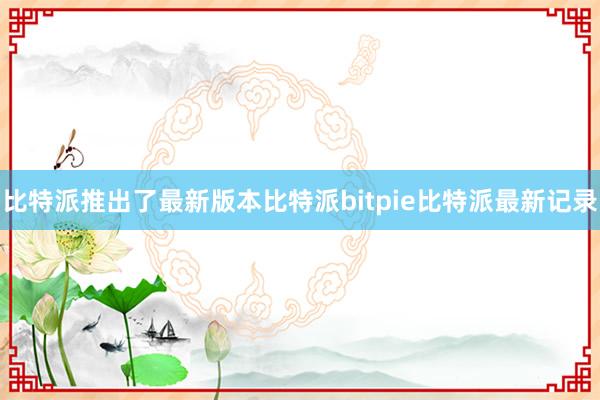 比特派推出了最新版本比特派bitpie比特派最新记录