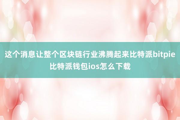 这个消息让整个区块链行业沸腾起来比特派bitpie比特派钱包ios怎么下载