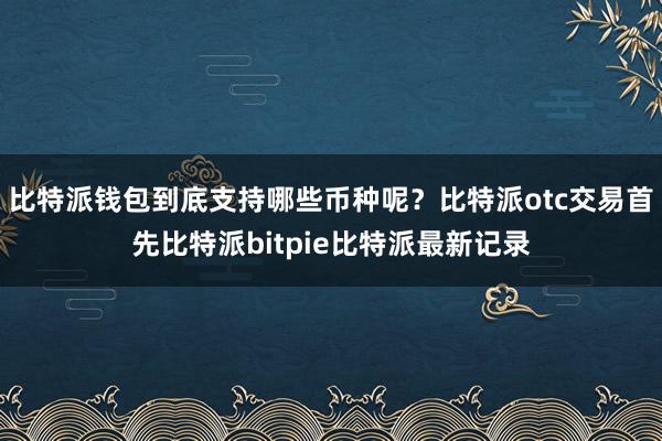 比特派钱包到底支持哪些币种呢？比特派otc交易首先比特派bitpie比特派最新记录