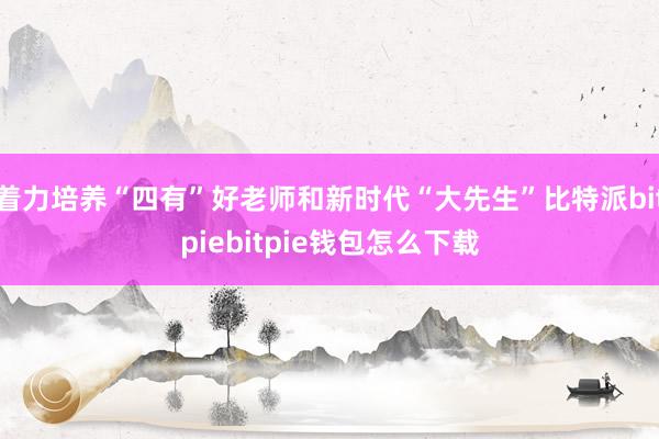 着力培养“四有”好老师和新时代“大先生”比特派bitpiebitpie钱包怎么下载