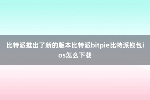 比特派推出了新的版本比特派bitpie比特派钱包ios怎么下载