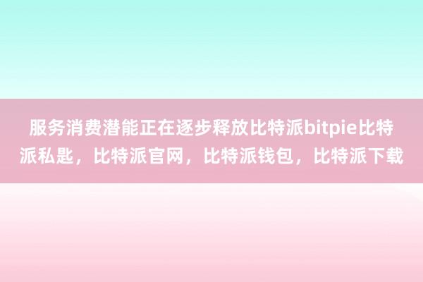 服务消费潜能正在逐步释放比特派bitpie比特派私匙，比特派官网，比特派钱包，比特派下载