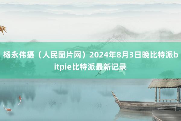 杨永伟摄（人民图片网）2024年8月3日晚比特派bitpie比特派最新记录