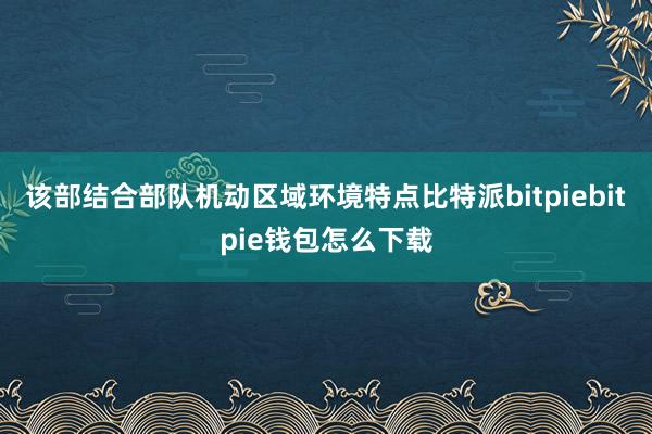 该部结合部队机动区域环境特点比特派bitpiebitpie钱包怎么下载