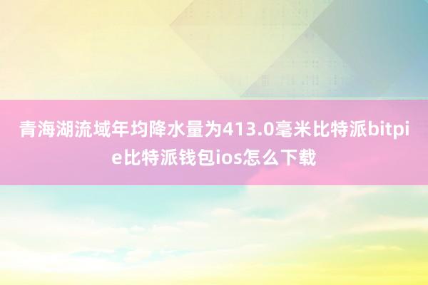 青海湖流域年均降水量为413.0毫米比特派bitpie比特派钱包ios怎么下载