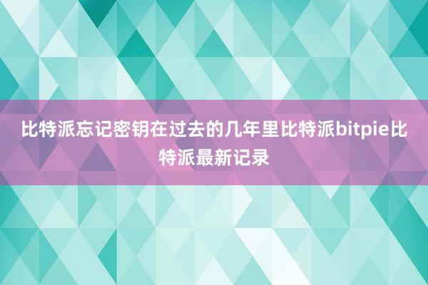 比特派忘记密钥在过去的几年里比特派bitpie比特派最新记录