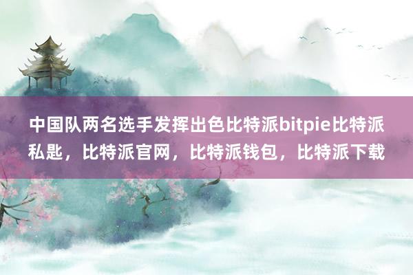 中国队两名选手发挥出色比特派bitpie比特派私匙，比特派官网，比特派钱包，比特派下载