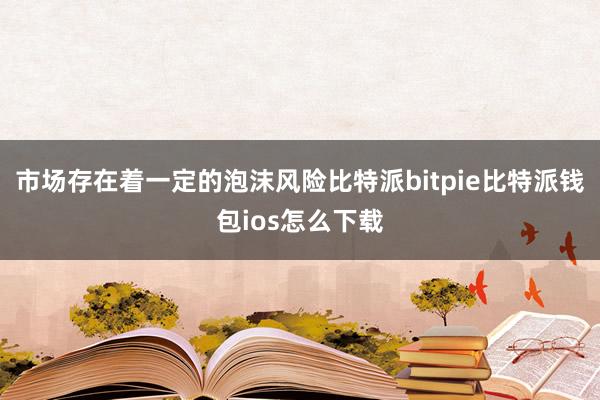 市场存在着一定的泡沫风险比特派bitpie比特派钱包ios怎么下载