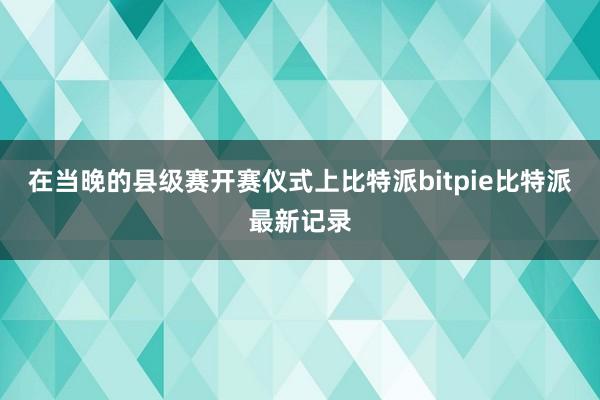 在当晚的县级赛开赛仪式上比特派bitpie比特派最新记录