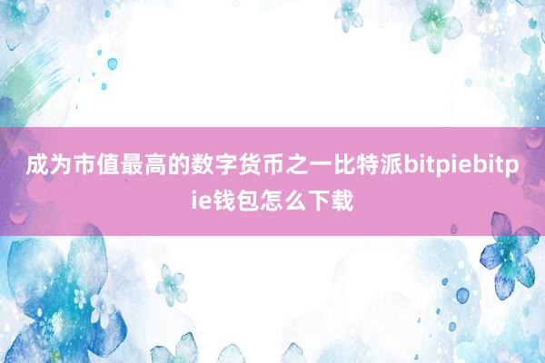 成为市值最高的数字货币之一比特派bitpiebitpie钱包怎么下载